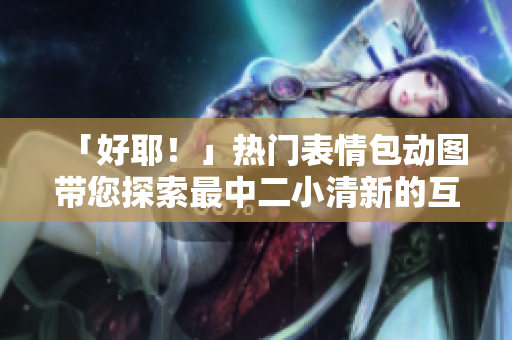 「好耶！」熱門表情包動(dòng)圖帶您探索最中二小清新的互聯(lián)網(wǎng)文化風(fēng)潮!