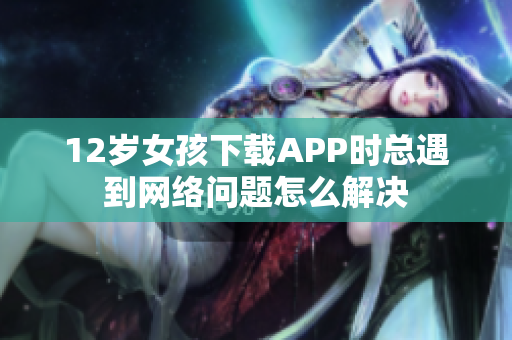 12歲女孩下載APP時(shí)總遇到網(wǎng)絡(luò)問(wèn)題怎么解決