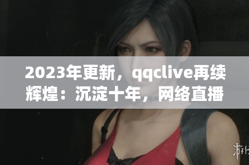 2023年更新，qqclive再續(xù)輝煌：沉淀十年，網(wǎng)絡直播軟件王者歸來！