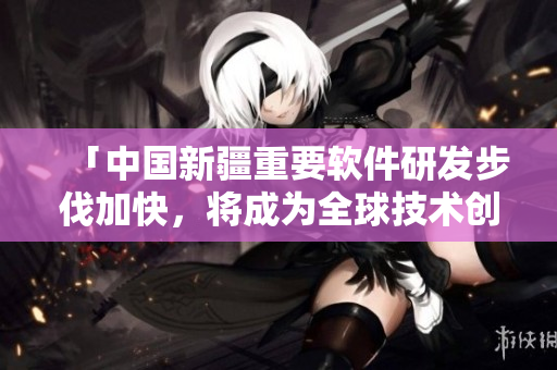 「中國(guó)新疆重要軟件研發(fā)步伐加快，將成為全球技術(shù)創(chuàng)新中心之一」