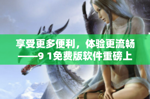 享受更多便利，體驗(yàn)更流暢——9 1免費(fèi)版軟件重磅上線
