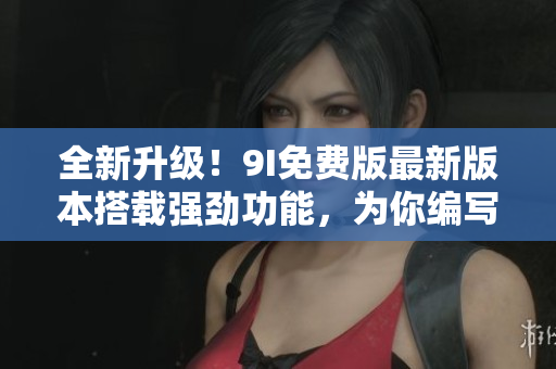 全新升級(jí)！9I免費(fèi)版最新版本搭載強(qiáng)勁功能，為你編寫(xiě)高質(zhì)量文章助力