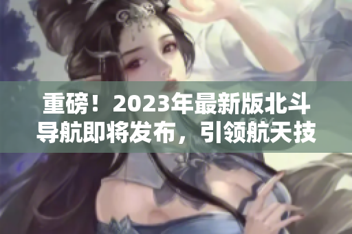 重磅！2023年最新版北斗導(dǎo)航即將發(fā)布，引領(lǐng)航天技術(shù)革新！