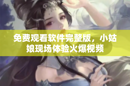 免費觀看軟件完整版，小姑娘現(xiàn)場體驗火爆視頻