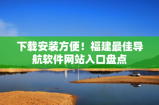 下載安裝方便！福建最佳導(dǎo)航軟件網(wǎng)站入口盤點(diǎn)