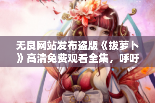 無(wú)良網(wǎng)站發(fā)布盜版《拔蘿卜》高清免費(fèi)觀看全集，呼吁網(wǎng)友抵制盜版行為