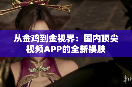 從金雞到金視界：國(guó)內(nèi)頂尖視頻APP的全新?lián)Q膚