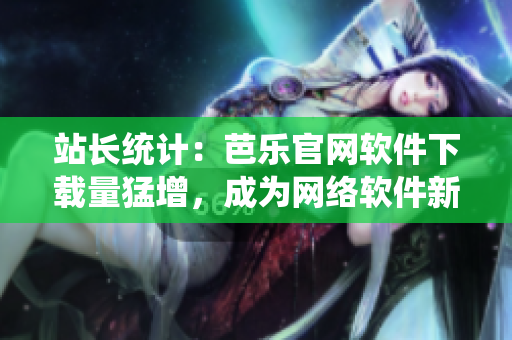 站長統(tǒng)計：芭樂官網(wǎng)軟件下載量猛增，成為網(wǎng)絡(luò)軟件新貴