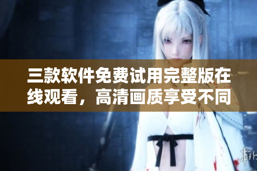 三款軟件免費(fèi)試用完整版在線觀看，高清畫質(zhì)享受不同體驗(yàn)