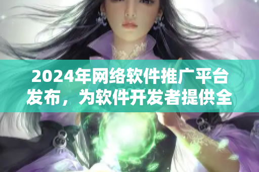 2024年網(wǎng)絡(luò)軟件推廣平臺(tái)發(fā)布，為軟件開(kāi)發(fā)者提供全方位推廣服務(wù)