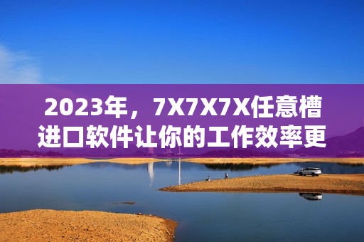 2023年，7X7X7X任意槽進(jìn)口軟件讓你的工作效率更高！