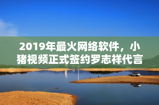 2019年最火網(wǎng)絡(luò)軟件，小豬視頻正式簽約羅志祥代言