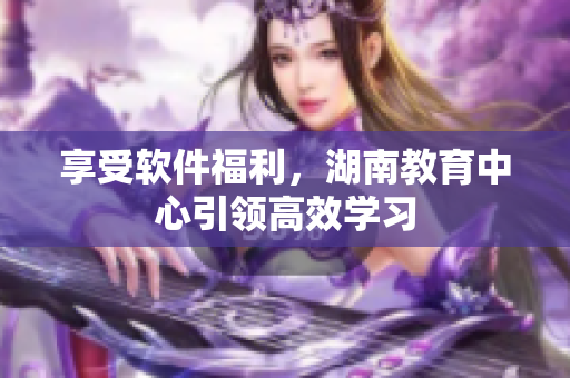 享受軟件福利，湖南教育中心引領(lǐng)高效學(xué)習(xí)