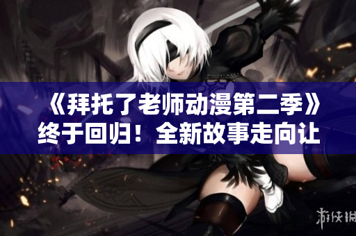 《拜托了老師動漫第二季》終于回歸！全新故事走向讓你欲罷不能！