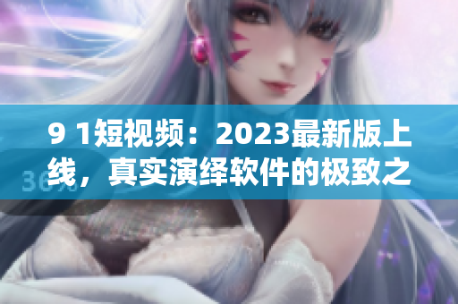 9 1短視頻：2023最新版上線，真實(shí)演繹軟件的極致之美！