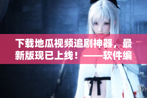 下載地瓜視頻追劇神器，最新版現(xiàn)已上線！——軟件編輯報道