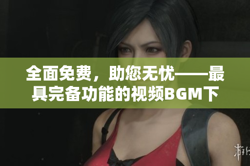 全面免費(fèi)，助您無(wú)憂——最具完備功能的視頻BGM下載軟件