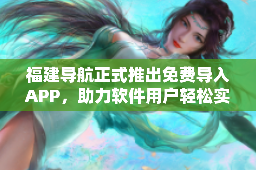 福建導(dǎo)航正式推出免費(fèi)導(dǎo)入APP，助力軟件用戶輕松實(shí)現(xiàn)全面導(dǎo)航
