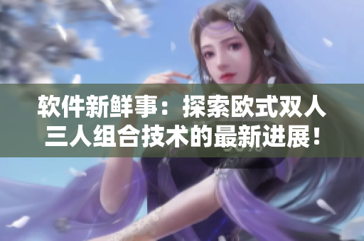 軟件新鮮事：探索歐式雙人三人組合技術(shù)的最新進展！