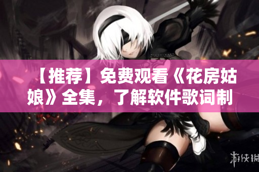 【推薦】免費(fèi)觀看《花房姑娘》全集，了解軟件歌詞制作工具的軟實(shí)力！