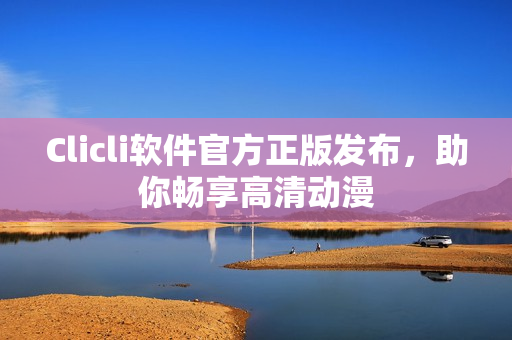 Clicli軟件官方正版發(fā)布，助你暢享高清動漫