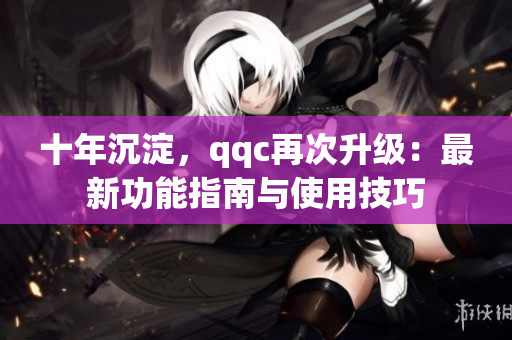 十年沉淀，qqc再次升級(jí)：最新功能指南與使用技巧