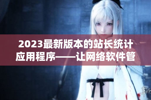 2023最新版本的站長統(tǒng)計應(yīng)用程序——讓網(wǎng)絡(luò)軟件管理更高效！