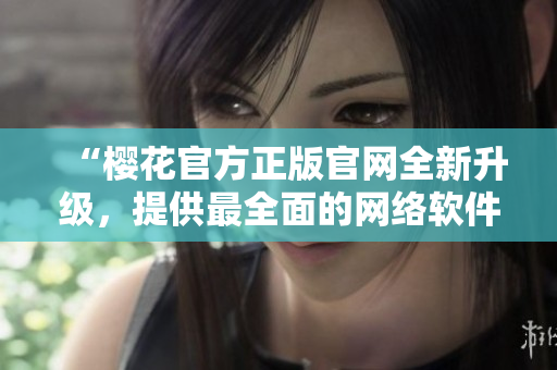 “櫻花官方正版官網(wǎng)全新升級，提供最全面的網(wǎng)絡(luò)軟件應(yīng)用資源”