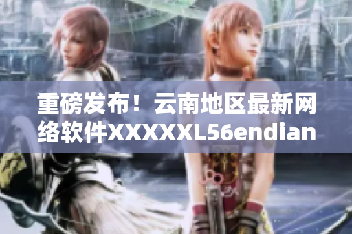 重磅發(fā)布！云南地區(qū)最新網(wǎng)絡(luò)軟件XXXXXL56endian全面升級