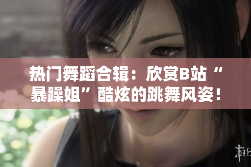 熱門舞蹈合輯：欣賞B站“暴躁姐”酷炫的跳舞風姿！