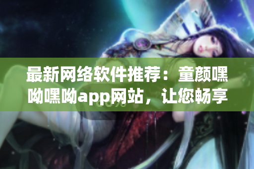 最新網絡軟件推薦：童顏嘿呦嘿呦app網站，讓您暢享高品質網絡生活