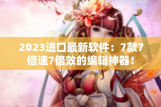 2023進口最新軟件：7款7倍速7倍效的編輯神器！