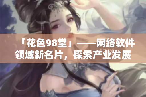 「花色98堂」——網(wǎng)絡(luò)軟件領(lǐng)域新名片，探索產(chǎn)業(yè)發(fā)展新路徑