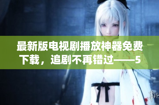 最新版電視劇播放神器免費(fèi)下載，追劇不再錯(cuò)過(guò)——555影視app