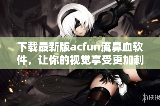 下載最新版acfun流鼻血軟件，讓你的視覺享受更加刺激瘋狂