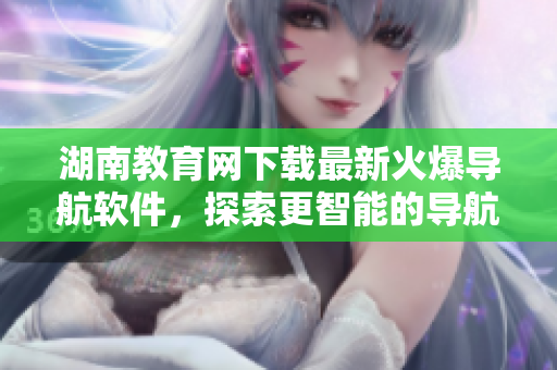 湖南教育網(wǎng)下載最新火爆導(dǎo)航軟件，探索更智能的導(dǎo)航體驗(yàn)！