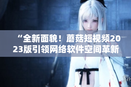 “全新面貌！蘑菇短視頻2023版引領(lǐng)網(wǎng)絡(luò)軟件空間革新”