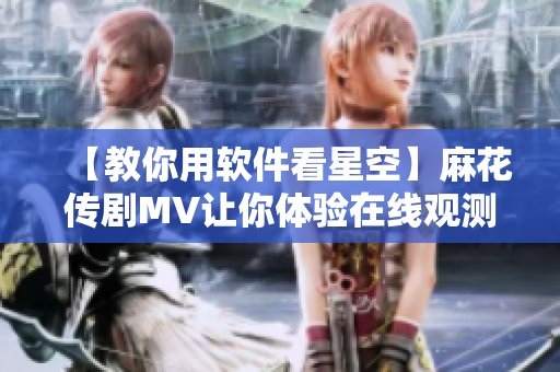 【教你用軟件看星空】麻花傳劇MV讓你體驗在線觀測星空的視覺盛宴！