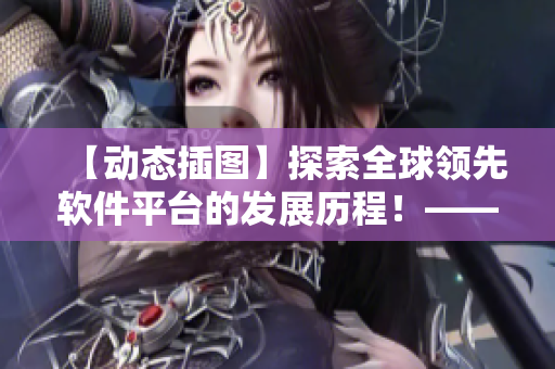 【動(dòng)態(tài)插圖】探索全球領(lǐng)先軟件平臺(tái)的發(fā)展歷程！——一個(gè)編輯的視角