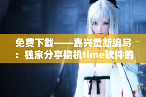 免費(fèi)下載——嘉興重新編寫：獨(dú)家分享搞機(jī)time軟件的使用和優(yōu)化技巧！