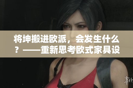 將坤搬進(jìn)歐派，會(huì)發(fā)生什么？——重新思考?xì)W式家具設(shè)計(jì)的可能性