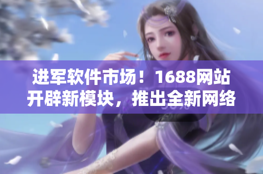 進(jìn)軍軟件市場(chǎng)！1688網(wǎng)站開辟新模塊，推出全新網(wǎng)絡(luò)軟件產(chǎn)品推薦！