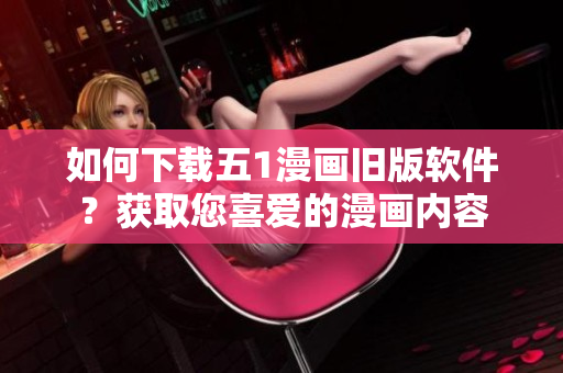 如何下載五1漫畫舊版軟件？獲取您喜愛的漫畫內(nèi)容