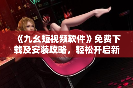 《九幺短視頻軟件》免費(fèi)下載及安裝攻略，輕松開啟新時(shí)代視頻體驗(yàn)！