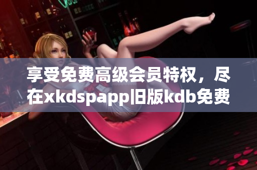 享受免費(fèi)高級會員特權(quán)，盡在xkdspapp舊版kdb免費(fèi)版