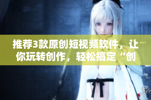 推薦3款原創(chuàng)短視頻軟件，讓你玩轉(zhuǎn)創(chuàng)作，輕松搞定“創(chuàng)意短視頻”