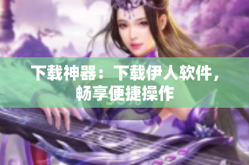 下載神器：下載伊人軟件，暢享便捷操作
