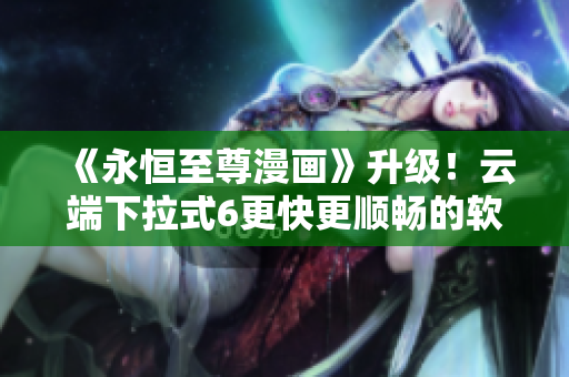 《永恒至尊漫畫(huà)》升級(jí)！云端下拉式6更快更順暢的軟件體驗(yàn)