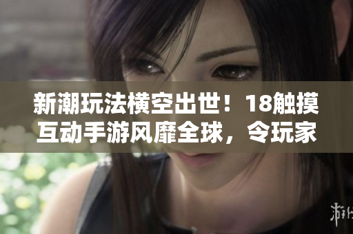 新潮玩法橫空出世！18觸摸互動(dòng)手游風(fēng)靡全球，令玩家沉浸于軟件虛擬世界中