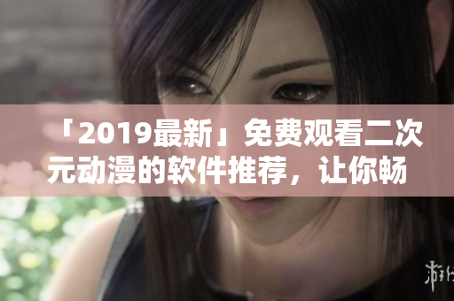「2019最新」免費觀看二次元動漫的軟件推薦，讓你暢享動漫天堂！